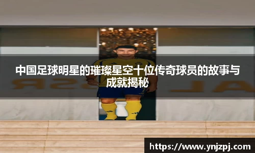 中国足球明星的璀璨星空十位传奇球员的故事与成就揭秘