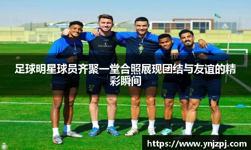 足球明星球员齐聚一堂合照展现团结与友谊的精彩瞬间